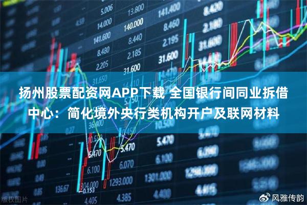 扬州股票配资网APP下载 全国银行间同业拆借中心：简化境外央行类机构开户及联网材料