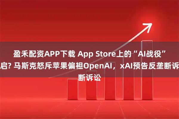 盈禾配资APP下载 App Store上的“AI战役”开启? 马斯克怒斥苹果偏袒OpenAI，xAI预告反垄断诉讼