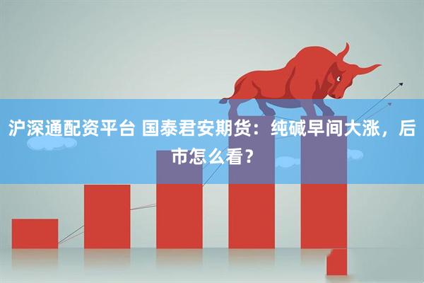 沪深通配资平台 国泰君安期货：纯碱早间大涨，后市怎么看？