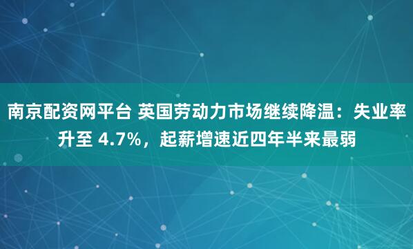 南京配资网平台 英国劳动力市场继续降温：失业率升至 4.7%，起薪增速近四年半来最弱