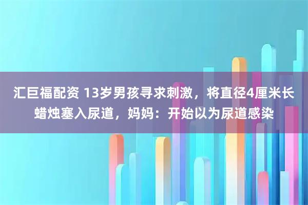 汇巨福配资 13岁男孩寻求刺激，将直径4厘米长蜡烛塞入尿道，妈妈：开始以为尿道感染