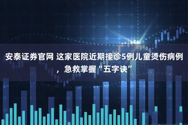 安泰证券官网 这家医院近期接诊5例儿童烫伤病例，急救掌握“五字诀”