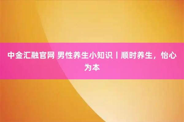 中金汇融官网 男性养生小知识丨顺时养生，怡心为本