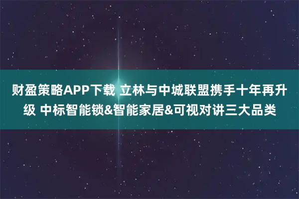 财盈策略APP下载 立林与中城联盟携手十年再升级 中标智能锁&智能家居&可视对讲三大品类