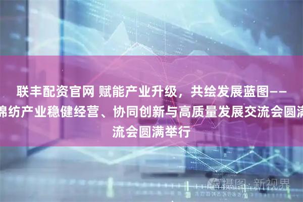 联丰配资官网 赋能产业升级，共绘发展蓝图——助力棉纺产业稳健经营、协同创新与高质量发展交流会圆满举行