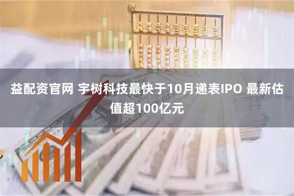 益配资官网 宇树科技最快于10月递表IPO 最新估值超100亿元