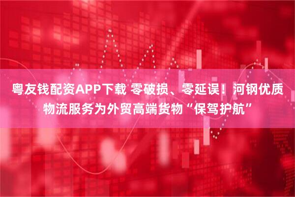 粤友钱配资APP下载 零破损、零延误！河钢优质物流服务为外贸高端货物“保驾护航”