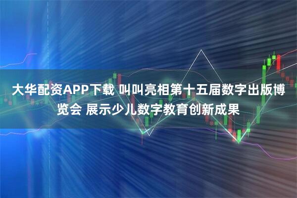 大华配资APP下载 叫叫亮相第十五届数字出版博览会 展示少儿数字教育创新成果