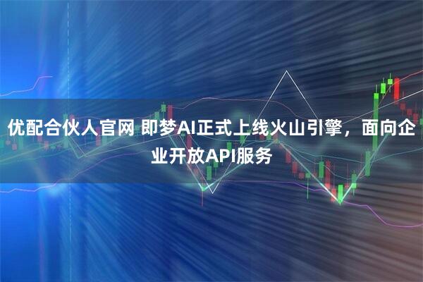 优配合伙人官网 即梦AI正式上线火山引擎，面向企业开放API服务