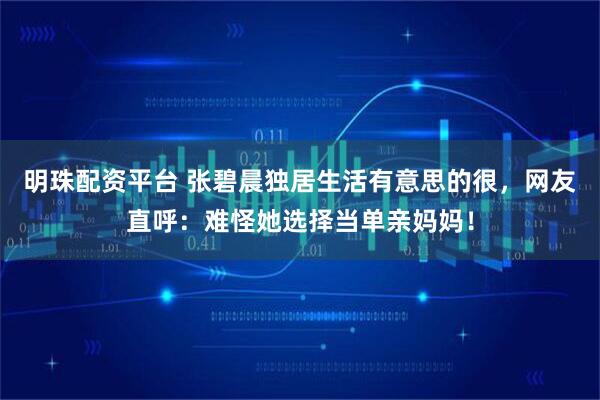 明珠配资平台 张碧晨独居生活有意思的很，网友直呼：难怪她选择当单亲妈妈！
