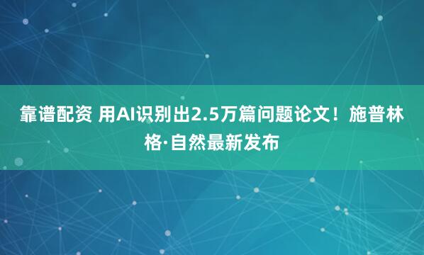 靠谱配资 用AI识别出2.5万篇问题论文！施普林格·自然最新发布